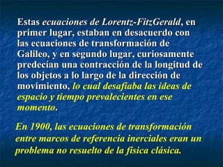 EstasEstas ecuaciones de Lorentz-FitzGeraldecuaciones de Lorentz-FitzGerald, en, en
primer lugar, estaban en desacuerdo conprimer lugar, estaban en desacuerdo con
las ecuaciones de transformación delas ecuaciones de transformación de
Galileo, y en segundo lugar, curiosamenteGalileo, y en segundo lugar, curiosamente
predecían una contracción de la longitud depredecían una contracción de la longitud de
los objetos a lo largo de la dirección delos objetos a lo largo de la dirección de
movimiento,movimiento, lo cual desafiaba las ideas de
espacio y tiempo prevalecientes en ese
momento..
En 1900, las ecuaciones de transformación
entre marcos de referencia inerciales eran un
problema no resuelto de la física clásica.
 