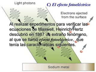 Al realizar experimentos para verificar lasAl realizar experimentos para verificar las
ecuaciones de Maxwell, Heinrich Hertzecuaciones de Maxwell, Heinrich Hertz
descubrió en 1887 un extraño fenómeno,descubrió en 1887 un extraño fenómeno,
al que se llamóal que se llamó efecto fotoeléctrico,, queque
tenía las características siguientes.tenía las características siguientes.
C) El efecto fotoeléctrico
 