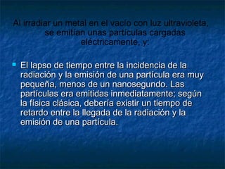 Al irradiar un metal en el vacío con luz ultravioleta,
se emitían unas partículas cargadas
eléctricamente, y:
 El lapso de tiempo entre la incidencia de laEl lapso de tiempo entre la incidencia de la
radiación y la emisión de una partícula era muyradiación y la emisión de una partícula era muy
pequeña, menos de un nanosegundo. Laspequeña, menos de un nanosegundo. Las
partículas era emitidas inmediatamente; segúnpartículas era emitidas inmediatamente; según
la física clásica, debería existir un tiempo dela física clásica, debería existir un tiempo de
retardo entre la llegada de la radiación y laretardo entre la llegada de la radiación y la
emisión de una partícula.emisión de una partícula.
 