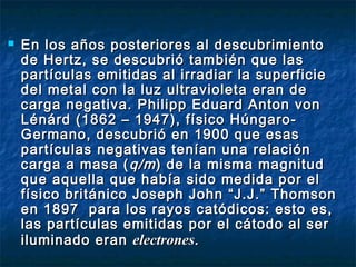  En los años posteriores al descubrimientoEn los años posteriores al descubrimiento
de Hertz, se descubrió también que lasde Hertz, se descubrió también que las
partículas emitidas al irradiar la superficiepartículas emitidas al irradiar la superficie
del metal con la luz ultravioleta eran dedel metal con la luz ultravioleta eran de
carga negativa. Philipp Eduard Anton voncarga negativa. Philipp Eduard Anton von
Lénárd (1862 – 1947), físico Húngaro-Lénárd (1862 – 1947), físico Húngaro-
Germano, descubrió en 1900 que esasGermano, descubrió en 1900 que esas
partículas negativas tenían una relaciónpartículas negativas tenían una relación
carga a masa (carga a masa ( q/mq/m) de la misma magnitud) de la misma magnitud
que aquella que había sido medida por elque aquella que había sido medida por el
físico británico Joseph John “J.J.” Thomsonfísico británico Joseph John “J.J.” Thomson
en 1897 para los rayos catódicos: esto es,en 1897 para los rayos catódicos: esto es,
las partículas emitidas por el cátodo al serlas partículas emitidas por el cátodo al ser
iluminado eraniluminado eran electroneselectrones..
 