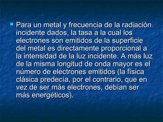  Para un metal y frecuencia de la radiaciónPara un metal y frecuencia de la radiación
incidente dados, la tasa a la cual losincidente dados, la tasa a la cual los
electrones son emitidos de la superficieelectrones son emitidos de la superficie
del metal es directamente proporcional adel metal es directamente proporcional a
la intensidad de la luz incidente. A más luzla intensidad de la luz incidente. A más luz
de la misma longitud de onda mayor es elde la misma longitud de onda mayor es el
número de electrones emitidos (la físicanúmero de electrones emitidos (la física
clásica predecía, por el contrario, que enclásica predecía, por el contrario, que en
vez de ser más electrones, debían servez de ser más electrones, debían ser
más energéticos).más energéticos).
 