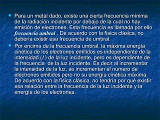  Para un metal dado, existe una cierta frecuencia mínimaPara un metal dado, existe una cierta frecuencia mínima
de la radiación incidente por debajo de la cual no hayde la radiación incidente por debajo de la cual no hay
emisión de electrones. Esta frecuencia es llamada por elloemisión de electrones. Esta frecuencia es llamada por ello
frecuencia umbral . De acuerdo con la física clásica, no. De acuerdo con la física clásica, no
debería existir esa frecuencia de umbral.debería existir esa frecuencia de umbral.
 Por encima de la frecuencia umbral, la máxima energíaPor encima de la frecuencia umbral, la máxima energía
cinética de los electrones emitidos es independiente de lacinética de los electrones emitidos es independiente de la
intensidad (intensidad (II ) de la luz incidente, pero es dependiente de) de la luz incidente, pero es dependiente de
la frecuencia de la luz incidente. Es decir al incrementarla frecuencia de la luz incidente. Es decir al incrementar
la intensidad de la luz, se incrementan el número dela intensidad de la luz, se incrementan el número de
electrones emitidos pero no su energía cinética máxima.electrones emitidos pero no su energía cinética máxima.
De acuerdo con la física clásica, no tendría por qué existirDe acuerdo con la física clásica, no tendría por qué existir
esa relación entre la frecuencia de la luz incidente y laesa relación entre la frecuencia de la luz incidente y la
energía de los electrones.energía de los electrones.
 