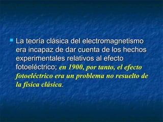  La teoría clásica del electromagnetismoLa teoría clásica del electromagnetismo
era incapaz de dar cuenta de los hechosera incapaz de dar cuenta de los hechos
experimentales relativos al efectoexperimentales relativos al efecto
fotoeléctrico;fotoeléctrico; en 1900, por tanto, el efecto
fotoeléctrico era un problema no resuelto de
la física clásica.
 