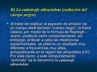 D) La catástrofe ultravioleta (radiación delradiación del
cuerpo negrocuerpo negro))
 Al tratar de explicar el espectro de emisión deAl tratar de explicar el espectro de emisión de
un cuerpo ideal llamado “cuerpo negro”, la físicaun cuerpo ideal llamado “cuerpo negro”, la física
clásica, por medio de la fórmula de Rayleigh-clásica, por medio de la fórmula de Rayleigh-
Jeans, predecía cierto comportamiento; sinJeans, predecía cierto comportamiento; sin
embargo, al llevar a cabo las medicionesembargo, al llevar a cabo las mediciones
experimentales, se obtenía un resultado muyexperimentales, se obtenía un resultado muy
diferente a frecuencias muy altas,diferente a frecuencias muy altas,
principalmente en la región del ultravioleta (UV).principalmente en la región del ultravioleta (UV).
Por esta razón, a este comportamientoPor esta razón, a este comportamiento
“anómalo” se le denominó la“anómalo” se le denominó la catástrofecatástrofe
ultravioletaultravioleta..
 