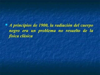  A principios de 1900, la radiación del cuerpo
negro era un problema no resuelto de la
física clásica
 