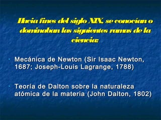 Haciafines del siglo XIX, seconocíanoHaciafines del siglo XIX, seconocíano
dominabanlas siguientes ramas deladominabanlas siguientes ramas dela
ciencia:ciencia:
• Mecánica de Newton (Sir Isaac Newton,Mecánica de Newton (Sir Isaac Newton,
1687; Joseph-Louis Lagrange, 1788)1687; Joseph-Louis Lagrange, 1788)
• Teoría de Dalton sobre la naturalezaTeoría de Dalton sobre la naturaleza
atómica de la materia (John Dalton, 1802)atómica de la materia (John Dalton, 1802)
 