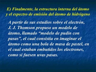 E) Finalmente, la estructura interna del átomo
y el espectro de emisión del átomo de hidrógeno
A partir de sus estudios sobre el electrón,
J. J. Thomson propuso un modelo de
átomo, llamado “modelo de pudín con
pasas”, el cual consistía en imaginar el
átomo como una bola de masa de pastel, en
el cual estaban embutidos los electrones,
como si fuesen uvas pasas.
 