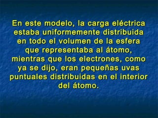 En este modelo, la carga eléctricaEn este modelo, la carga eléctrica
estaba uniformemente distribuidaestaba uniformemente distribuida
en todo el volumen de la esferaen todo el volumen de la esfera
que representaba al átomo,que representaba al átomo,
mientras que los electrones, comomientras que los electrones, como
ya se dijo, eran pequeñas uvasya se dijo, eran pequeñas uvas
puntuales distribuidas en el interiorpuntuales distribuidas en el interior
del átomo.del átomo.
 