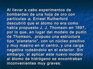 Al llevar a cabo experimentos deAl llevar a cabo experimentos de
bombardeo de una hoja de oro conbombardeo de una hoja de oro con
partículaspartículas α, Ernest Rutherford, Ernest Rutherford
descubrió que el átomo no era comodescubrió que el átomo no era como
había propuesto J. J. Thomson en 1897,había propuesto J. J. Thomson en 1897,
por lo que, en lugar del modelo de pudínpor lo que, en lugar del modelo de pudín
de Thomson, propuso una estructurade Thomson, propuso una estructura
tipo “planetario”, con un núcleo positivotipo “planetario”, con un núcleo positivo
y muy masivo en el centro, y una cargay muy masivo en el centro, y una carga
negativa rodeándolo en el exterior. Sinnegativa rodeándolo en el exterior. Sin
embargo, al aplicar este nuevo modeloembargo, al aplicar este nuevo modelo
al átomo de hidrógeno se encontrabanal átomo de hidrógeno se encontraban
inconvenientes muy graves:inconvenientes muy graves:
 