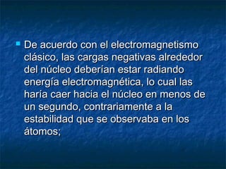  De acuerdo con el electromagnetismoDe acuerdo con el electromagnetismo
clásico, las cargas negativas alrededorclásico, las cargas negativas alrededor
del núcleo deberían estar radiandodel núcleo deberían estar radiando
energía electromagnética, lo cual lasenergía electromagnética, lo cual las
haría caer hacia el núcleo en menos deharía caer hacia el núcleo en menos de
un segundo, contrariamente a laun segundo, contrariamente a la
estabilidad que se observaba en losestabilidad que se observaba en los
átomos;átomos;
 