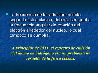  La frecuencia de la radiación emitida,La frecuencia de la radiación emitida,
según la física clásica, debería ser igual asegún la física clásica, debería ser igual a
la frecuencia angular de rotación della frecuencia angular de rotación del
electrón alrededor del núcleo, lo cualelectrón alrededor del núcleo, lo cual
tampoco se cumplía.tampoco se cumplía.
A principios de 1911, el espectro de emisión
del átomo de hidrógeno era un problema no
resuelto de la física clásica.
 