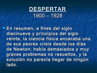 DESPERTAR
1900 – 19281900 – 1928
 En resumen, a fines del sigloEn resumen, a fines del siglo
diecinueve y principios del siglodiecinueve y principios del siglo
veinte, la ciencia física encaraba unaveinte, la ciencia física encaraba una
de sus peores crisis desde los díasde sus peores crisis desde los días
de Newton; había demasiados y muyde Newton; había demasiados y muy
graves problemas no resueltos, y lagraves problemas no resueltos, y la
solución no parecía llegar de ningúnsolución no parecía llegar de ningún
lado.lado.
 