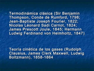 • Termodinámica clásica (Sir BenjaminTermodinámica clásica (Sir Benjamin
Thompson,Thompson, Conde de Rumford, 1798;Conde de Rumford, 1798;
Jean-Baptiste Joseph Fourier, 1822;Jean-Baptiste Joseph Fourier, 1822;
Nicolas Léonard Sadi Carnot, 1824;Nicolas Léonard Sadi Carnot, 1824;
James Prescott Joule, 1845;James Prescott Joule, 1845; HermannHermann
Ludwig Ferdinand von Helmholtz, 1847Ludwig Ferdinand von Helmholtz, 1847 ))
• Teoría cinética de los gases (RudolphTeoría cinética de los gases (Rudolph
Clausius, James Clerk Maxwell, LudwigClausius, James Clerk Maxwell, Ludwig
Boltzmann), 1858-1864Boltzmann), 1858-1864
 