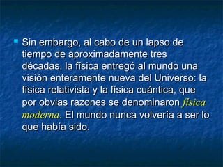  Sin embargo, al cabo de un lapso deSin embargo, al cabo de un lapso de
tiempo de aproximadamente trestiempo de aproximadamente tres
décadas, la física entregó al mundo unadécadas, la física entregó al mundo una
visión enteramente nueva del Universo: lavisión enteramente nueva del Universo: la
física relativista y la física cuántica, quefísica relativista y la física cuántica, que
por obvias razones se denominaronpor obvias razones se denominaron físicafísica
modernamoderna. El mundo nunca volvería a ser lo. El mundo nunca volvería a ser lo
que había sido.que había sido.
 