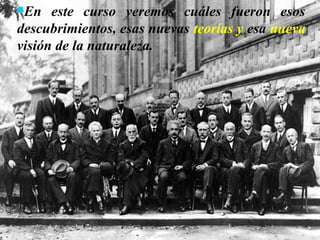 En este curso veremos cuáles fueron esos
descubrimientos, esas nuevas teorías y esa nueva
visión de la naturaleza.
 