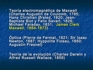 • Teoría electromagnética de MaxwellTeoría electromagnética de Maxwell
(Charles Augustin de Coulomb, 1785;(Charles Augustin de Coulomb, 1785;
Hans Christian Ørsted, 1820; Jean-Hans Christian Ørsted, 1820; Jean-
Baptiste Biot y Felix Savart, 1826;Baptiste Biot y Felix Savart, 1826;
Michael Faraday, 1831;Michael Faraday, 1831; James ClerkJames Clerk
Maxwell, 1864-1873Maxwell, 1864-1873 ))
• Óptica (Pierre de Fermat, 1621; Sir IsaacÓptica (Pierre de Fermat, 1621; Sir Isaac
Newton, 1687; Hyppolite Fizeau, 1850;Newton, 1687; Hyppolite Fizeau, 1850;
Augustin Fresnel)Augustin Fresnel)
• Teoría deTeoría de lala evolución (Charles Darwin yevolución (Charles Darwin y
Alfred Russell Wallace, 1859)Alfred Russell Wallace, 1859)
 