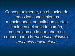 Conceptualmente, en el núcleo deConceptualmente, en el núcleo de
todos los conocimientostodos los conocimientos
mencionados, se hallaban ciertasmencionados, se hallaban ciertas
nociones del sentido común,nociones del sentido común,
contenidas en lo que ahora secontenidas en lo que ahora se
conoce como laconoce como la mecánica clásicamecánica clásica oo
mecánica newtonianamecánica newtoniana..
 