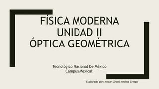 FÍSICA MODERNA
UNIDAD II
ÓPTICA GEOMÉTRICA
Tecnológico Nacional De México
Campus Mexicali
Elaborado por: Miguel Ángel Medina Crespo
 