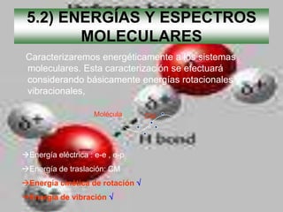5.2) ENERGÍAS Y ESPECTROS
        MOLECULARES
 Caracterizaremos energéticamente a los sistemas
 moleculares. Esta caracterización se efectuará
 considerando básicamente energías rotacionales y
 vibracionales,

                     Molécula    CM




Energía eléctrica : e-e , e-p
Energía de traslación: CM
Energía cinética de rotación
Energía de vibración
 