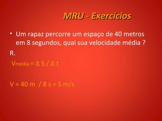 MRU - Exercícios
• Um rapaz percorre um espaço de 40 metros
   em 8 segundos, qual sua velocidade média ?
R.
 Vmédia = Δ S / Δ t

V = 40 m / 8 s = 5 m/s
 