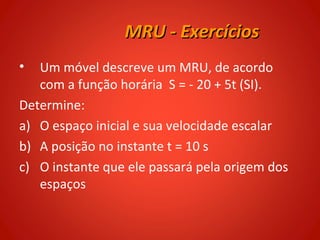 MRU - Exercícios
•  Um móvel descreve um MRU, de acordo
   com a função horária S = - 20 + 5t (SI).
Determine:
a) O espaço inicial e sua velocidade escalar
b) A posição no instante t = 10 s
c) O instante que ele passará pela origem dos
   espaços
 
