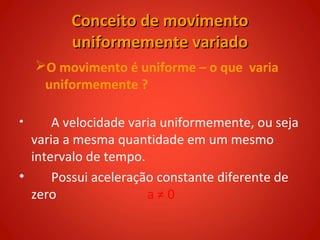 Conceito de movimento
         uniformemente variado
    O movimento é uniforme – o que varia
     uniformemente ?

•     A velocidade varia uniformemente, ou seja
  varia a mesma quantidade em um mesmo
  intervalo de tempo.
•     Possui aceleração constante diferente de
  zero                a≠0
 