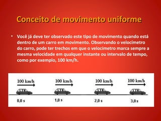 Conceito de movimento uniforme
• Você já deve ter observado este tipo de movimento quando está
  dentro de um carro em movimento. Observando o velocímetro
  do carro, pode ter trechos em que o velocímetro marca sempre a
  mesma velocidade em qualquer instante ou intervalo de tempo,
  como por exemplo, 100 km/h.
 