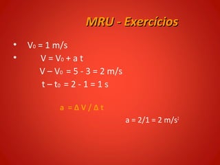 MRU - Exercícios
•   V0 = 1 m/s
•       V = V0 + a t
       V – V0 = 5 - 3 = 2 m/s
        t – t0 = 2 - 1 = 1 s

            a =ΔV/Δt
                                a = 2/1 = 2 m/s2
 