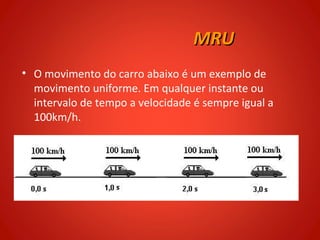 MRU
• O movimento do carro abaixo é um exemplo de
  movimento uniforme. Em qualquer instante ou
  intervalo de tempo a velocidade é sempre igual a
  100km/h.
 
