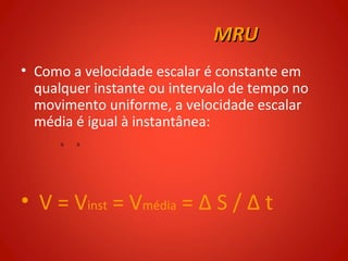 MRU
• Como a velocidade escalar é constante em
  qualquer instante ou intervalo de tempo no
  movimento uniforme, a velocidade escalar
  média é igual à instantânea:




• V = Vinst = Vmédia = Δ S / Δ t
 