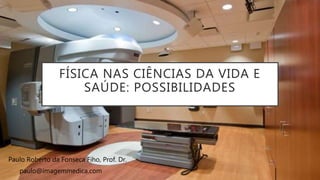 FÍSICA NAS CIÊNCIAS DA VIDA E
SAÚDE: POSSIBILIDADES
Paulo Roberto da Fonseca Fiho, Prof. Dr.
paulo@imagemmedica.com
 