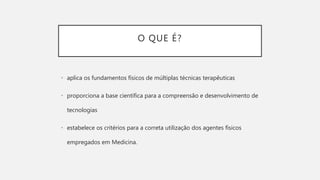 O QUE É?
• aplica os fundamentos físicos de múltiplas técnicas terapêuticas
• proporciona a base científica para a compreensão e desenvolvimento de
tecnologias
• estabelece os critérios para a correta utilização dos agentes físicos
empregados em Medicina.
 