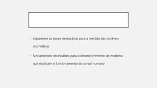 • estabelece as bases necessárias para a medida das variáveis
biomédicas
• fundamentos necessários para o desenvolvimento de modelos
que explicam o funcionamento do corpo humano
 