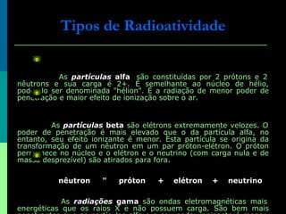 As  partículas  alfa   são constituídas por 2 prótons e 2 nêutrons e sua carga é 2+. É semelhante ao núcleo de hélio, podendo ser denominada "hélion". É a radiação de menor poder de penetração e maior efeito de ionização sobre o ar. As  partículas  beta  são elétrons extremamente velozes. O poder de penetração é mais elevado que o da partícula alfa, no entanto, seu efeito ionizante é menor. Esta partícula se origina da transformação de um nêutron em um par próton-elétron. O próton permanece no núcleo e o elétron e o neutrino (com carga nula e de massa desprezível) são atirados para fora. nêutron     "     próton     +    elétron    +    neutrino As  radiações  gama  são ondas eletromagnéticas mais energéticas que os raios X e não possuem carga. São bem mais penetrantes que as partículas alfa e o seu poder ionizante é menor. As radiações gama podem penetrar até 20 cm de aço ou 5 cm de chumbo. Tipos de Radioatividade 