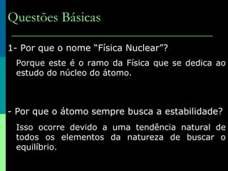 Questões Básicas 1- Por que o nome “Física Nuclear”? Porque este é o ramo da Física que se dedica ao estudo do núcleo do átomo. 2- Por que o átomo sempre busca a estabilidade? Isso ocorre devido a uma tendência natural de todos os elementos da natureza de buscar o equilíbrio. 