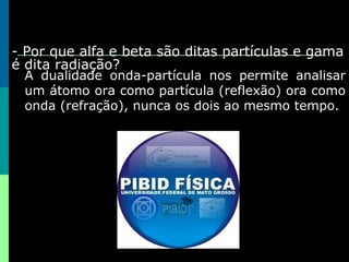 3- Por que alfa e beta são ditas partículas e gama é dita radiação? A dualidade onda-partícula nos permite analisar um átomo ora como partícula (reflexão) ora como onda (refração), nunca os dois ao mesmo tempo. 
