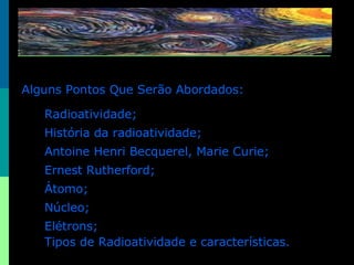 Alguns Pontos Que Serão Abordados: Radioatividade; História da radioatividade; Antoine Henri Becquerel, Marie Curie; Ernest Rutherford; Átomo; Núcleo; Elétrons; Tipos de Radioatividade e características. 