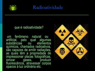 Radioatividade O que é radioatividade? É um fenômeno natural ou artificial, pelo qual algumas substâncias ou elementos químicos, chamados radioativos, são capazes de emitir radiações, as quais têm a propriedade de impressionar placas fotográficas, ionizar gases, produzir fluorescência, atravessar corpos opacos à luz ordinária etc. 