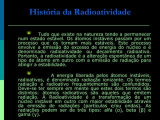 Tudo que existe na natureza tende a permanecer num estado estável. Os átomos instáveis passam por um processo que os tornam mais estáveis. Este processo envolve a emissão do excesso de energia do núcleo e é denominado radioatividade ou decaimento radioativo. Portanto, a radioatividade é a alteração espontânea de um tipo de átomo em outro com a emissão de radiação para atingir a estabilidade.  A energia liberada pelos átomos instáveis, radioativos, é denominada radiação ionizante. Os termos radiação e radioativo frequentemente são confundidos. Deve-se ter sempre em mente que estes dois termos são distintos: átomos radioativos são aqueles que emitem radiação. A Radioatividade é a transformação de um núcleo instável em outro com maior estabilidade através da emissão de radiações (partículas e/ou ondas). As radiações podem ser de três tipos: alfa (α), beta (β) e gama (γ).  História da Radioatividade 