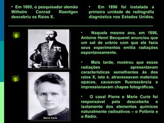 Naquele mesmo ano, em 1896, Antoine Henri Becquerel anunciou que um sal de urânio com que ele fazia seus experimentos emitia radiações espontaneamente.  Mais tarde, mostrou que essas radiações apresentavam características semelhantes às dos raios X, isto é, atravessavam materiais opacos, causavam fluorescência e impressionavam chapas fotográficas. O casal Pierre e Marie Curie foi responsável pela descoberta e isolamento dos elementos químicos naturalmente radioativos – o Polônio e o Rádio. Em 1895, o pesquisador alemão Wilhelm Conrad Roentgen descobriu os Raios X.  Em 1896 foi instalada a primeira unidade de radiografia diagnóstica nos Estados Unidos .   
