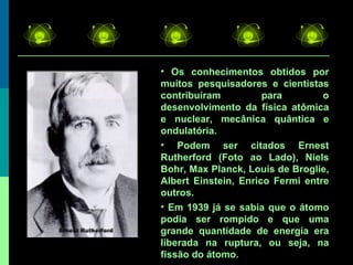 Os conhecimentos obtidos por muitos pesquisadores e cientistas contribuíram para o desenvolvimento da física atômica e nuclear, mecânica quântica e ondulatória. Podem ser citados Ernest Rutherford (Foto ao Lado), Niels Bohr, Max Planck, Louis de Broglie, Albert Einstein, Enrico Fermi entre outros. Em 1939 já se sabia que o átomo podia ser rompido e que uma grande quantidade de energia era liberada na ruptura, ou seja, na fissão do átomo. 