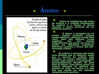 Átomo Todas as substâncias são feitas de matéria e a unidade fundamental da matéria é o átomo. O átomo constitui a menor partícula de um elemento químico. O átomo é   composto de um núcleo central contendo prótons (carga positiva), nêutrons (carga total nula), além dos elétrons (carga negativa) que tem massas insignificantes que giram em torno do núcleo em diferentes trajetórias, diferentes camadas e níveis, que são  chamadas órbitas. Os prótons e nêutrons são muito mais pesados que os elétrons, sendo que o número de prótons mais nêutrons no núcleo determina quão pesado cada átomo é e corresponde a aproximadamente 99,98% do peso total do átomo. Cada átomo possui um número diferente de elétrons nos orbitais ao redor do núcleo e é este fato que resulta em seu diferente comportamento químico.   