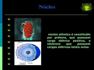 Núcleo O núcleo atômico é constituído por prótons, que possuem carga elétrica positiva, e nêutrons que possuem cargas elétricas totais nulas. 