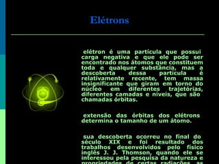 Elétrons O elétron é uma partícula que possui carga negativa e que ele pode ser encontrado nos átomos que constituem toda e qualquer substância, mas a descoberta dessa partícula é relativamente recente, tem massa insignificante que giram em torno do núcleo em diferentes trajetórias, diferentes camadas e níveis, que são  chamadas órbitas.  A extensão das órbitas dos elétrons determina o tamanho de um átomo. A sua descoberta ocorreu no final do século XIX e foi resultado dos trabalhos desenvolvidos pelo físico inglês J. J. Thomson, quando ele se interessou pela pesquisa da natureza e propriedades de certas radiações, as quais na época eram conhecidas com a denominação de raios catódicos. 