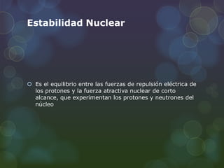 Estabilidad Nuclear
 Es el equilibrio entre las fuerzas de repulsión eléctrica de
los protones y la fuerza atractiva nuclear de corto
alcance, que experimentan los protones y neutrones del
núcleo
 