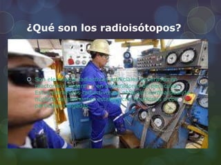 ¿Qué son los radioisótopos?
 Son elementos radiactivos artificiales generados en
reactores nucleares y en aceleradores de partículas.
Estos elementos radiactivos se obtienen bombardeando
núcleos de elementos estables con neutrones o con
partículas cargadas.
 