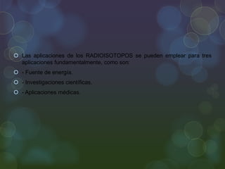  Las aplicaciones de los RADIOISOTOPOS se pueden emplear para tres
aplicaciones fundamentalmente, como son:
 - Fuente de energía.
 - Investigaciones científicas.
 - Aplicaciones médicas.
 