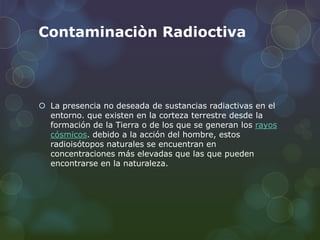 Contaminaciòn Radioctiva
 La presencia no deseada de sustancias radiactivas en el
entorno. que existen en la corteza terrestre desde la
formación de la Tierra o de los que se generan los rayos
cósmicos. debido a la acción del hombre, estos
radioisótopos naturales se encuentran en
concentraciones más elevadas que las que pueden
encontrarse en la naturaleza.
 