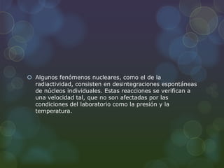  Algunos fenómenos nucleares, como el de la
radiactividad, consisten en desintegraciones espontáneas
de núcleos individuales. Estas reacciones se verifican a
una velocidad tal, que no son afectadas por las
condiciones del laboratorio como la presión y la
temperatura.
 
