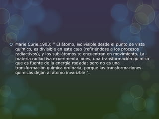  Marie Curie.1903: " El átomo, indivisible desde el punto de vista
químico, es divisible en este caso (refiriéndose a los procesos
radiactivos), y los sub-átomos se encuentran en movimiento. La
materia radiactiva experimenta, pues, una transformación química
que es fuente de la energía radiada; pero no es una
transformación química ordinaria, porque las transformaciones
químicas dejan al átomo invariable ".
 